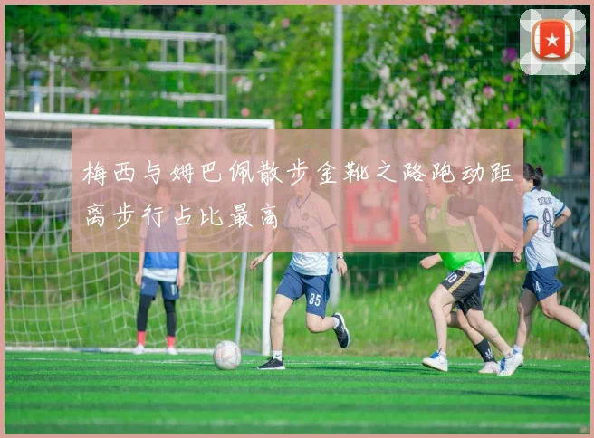梅西与姆巴佩散步金靴之路跑动距离步行占比最高