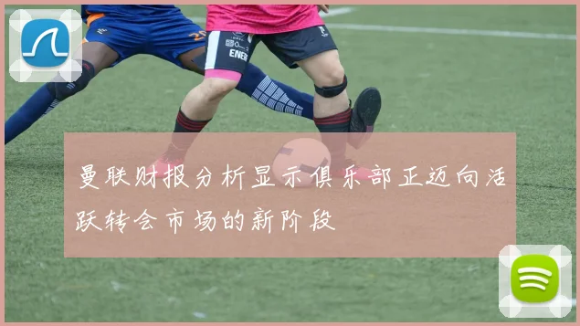 曼联财报分析显示俱乐部正迈向活跃转会市场的新阶段
