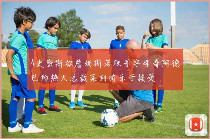 A史密斯称詹姆斯若联手字母哥阿德巴约热火总裁莱利将乐于接受