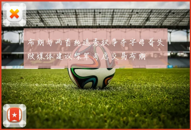 布朗与两首轮选秀权争夺字母哥失败媒体建议绿军考虑交易布朗