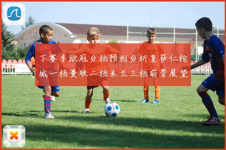 下赛季欧冠分档预测分析皇萨仁枪城一档曼联二档米兰三档前景展望