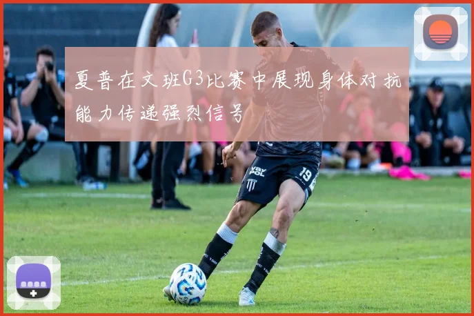夏普在文班G3比赛中展现身体对抗能力传递强烈信号