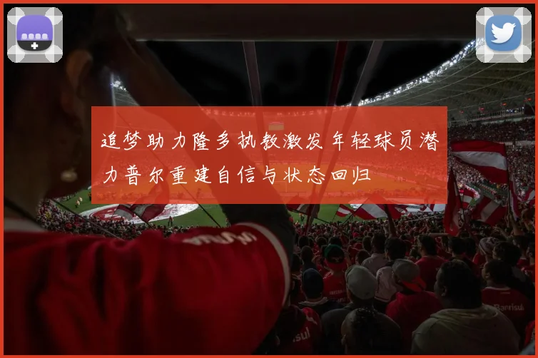 追梦助力隆多执教激发年轻球员潜力普尔重建自信与状态回归