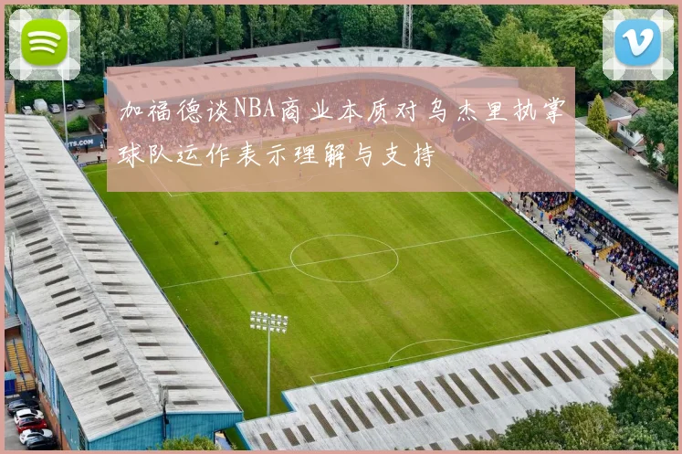 加福德谈NBA商业本质对乌杰里执掌球队运作表示理解与支持