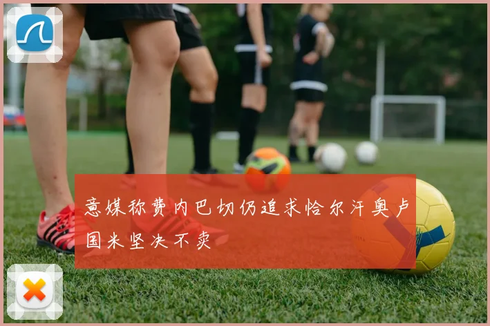 意媒称费内巴切仍追求恰尔汗奥卢国米坚决不卖