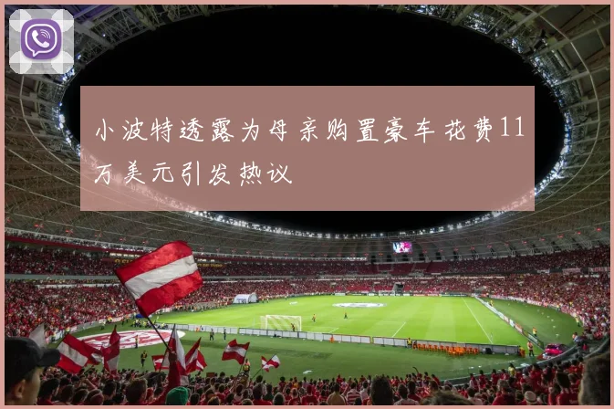 小波特透露为母亲购置豪车花费11万美元引发热议