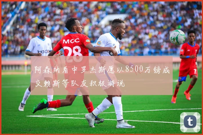阿森纳看中罗杰斯愿以8500万镑成交赖斯等队友积极游说