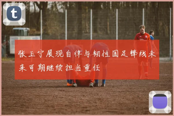张玉宁展现自律与韧性国足锋线未来可期继续担当重任