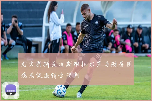 尤文图斯关注斯维拉尔罗马财务困境或促成转会谈判