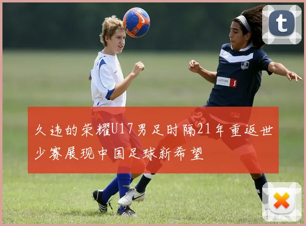 久违的荣耀U17男足时隔21年重返世少赛展现中国足球新希望