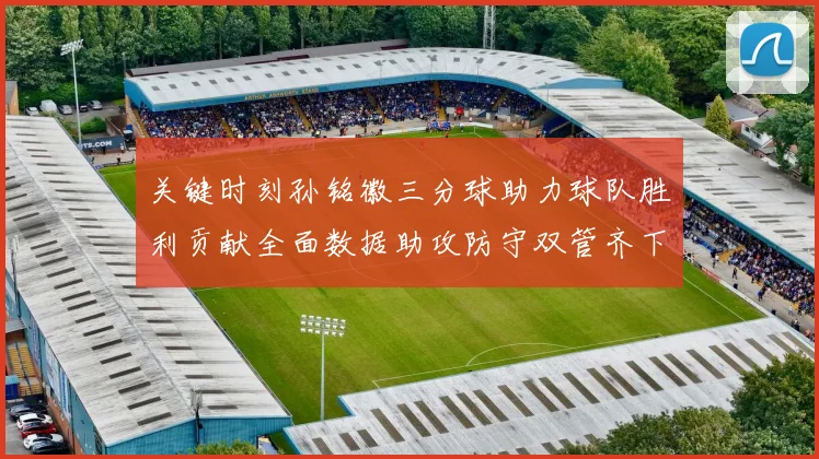 关键时刻孙铭徽三分球助力球队胜利贡献全面数据助攻防守双管齐下