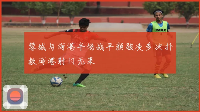 蓉城与海港半场战平颜骏凌多次扑救海港射门无果